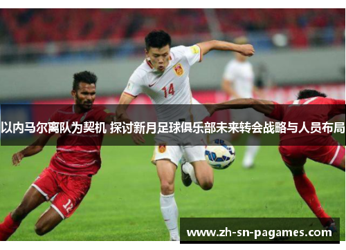 以内马尔离队为契机 探讨新月足球俱乐部未来转会战略与人员布局