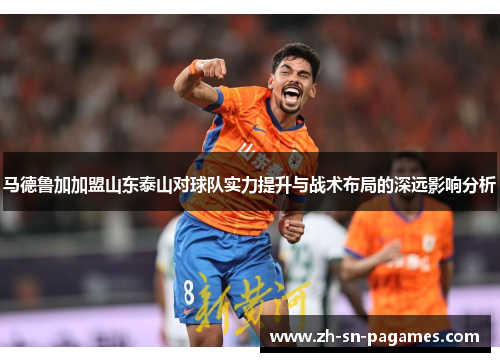 马德鲁加加盟山东泰山对球队实力提升与战术布局的深远影响分析 马德鲁加加盟山东泰山对球队实力提升与战术布局的深远影响分析
