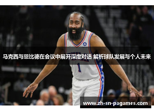 马克西与恩比德在会议中展开深度对话 解析球队发展与个人未来 马克西与恩比德在会议中展开深度对话 解析球队发展与个人未来
