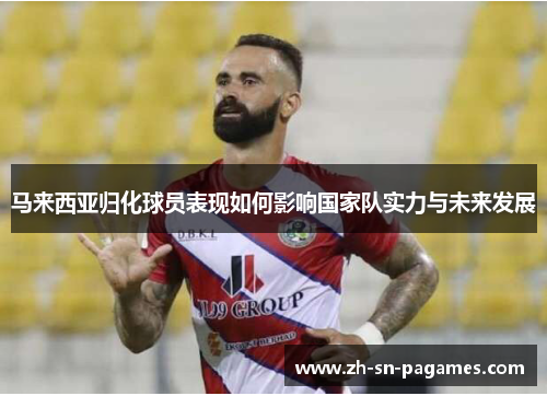 马来西亚归化球员表现如何影响国家队实力与未来发展 马来西亚归化球员表现如何影响国家队实力与未来发展