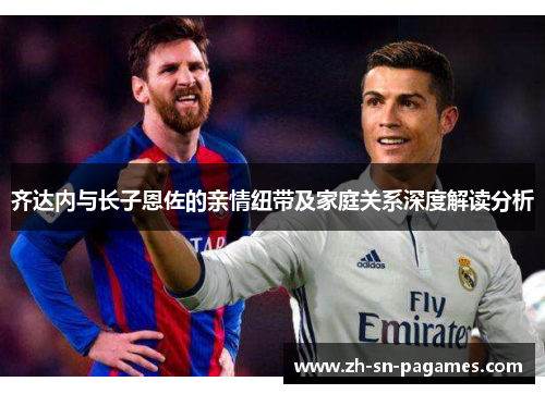 齐达内与长子恩佐的亲情纽带及家庭关系深度解读分析 齐达内与长子恩佐的亲情纽带及家庭关系深度解读分析