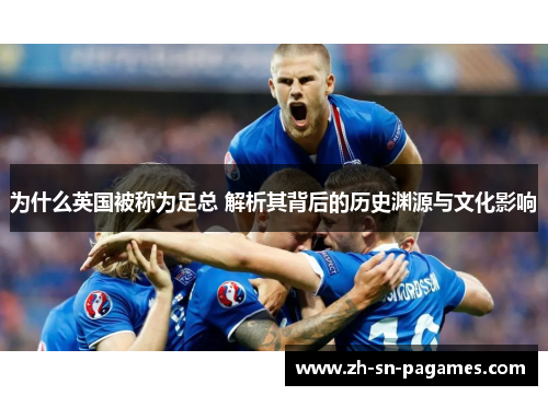 为什么英国被称为足总 解析其背后的历史渊源与文化影响 为什么英国被称为足总 解析其背后的历史渊源与文化影响