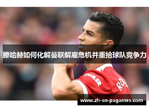 滕哈赫如何化解曼联解雇危机并重拾球队竞争力 滕哈赫如何化解曼联解雇危机并重拾球队竞争力