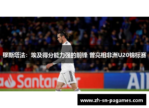 穆斯塔法:埃及得分能力强的前锋 曾亮相非洲U20锦标赛 穆斯塔法:埃及得分能力强的前锋 曾亮相非洲U20锦标赛