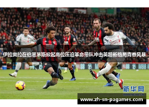 伊拉奥拉在伯恩茅斯掀起高位压迫革命带队冲击英超新格局青春风暴