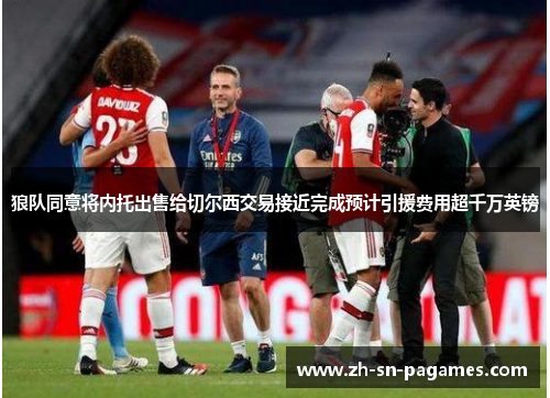 狼队同意将内托出售给切尔西交易接近完成预计引援费用超千万英镑 狼队同意将内托出售给切尔西交易接近完成预计引援费用超千万英镑