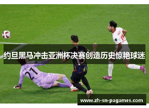 约旦黑马冲击亚洲杯决赛创造历史惊艳球迷 约旦黑马冲击亚洲杯决赛创造历史惊艳球迷