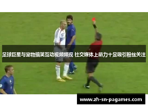 足球巨星与宠物搞笑互动视频频现 社交媒体上萌力十足吸引粉丝关注