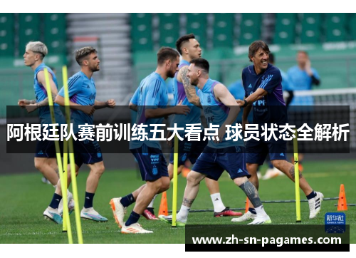 阿根廷队赛前训练五大看点 球员状态全解析