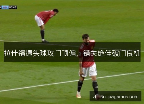 拉什福德头球攻门顶偏,错失绝佳破门良机 拉什福德头球攻门顶偏,错失绝佳破门良机