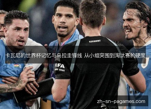 卡瓦尼的世界杯记忆与乌拉圭锋线 从小组突围到淘汰赛的硬度